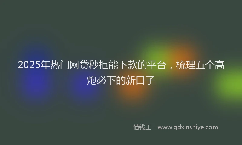 2025年热门网贷秒拒能下款的平台，梳理五个高炮必下的新口子