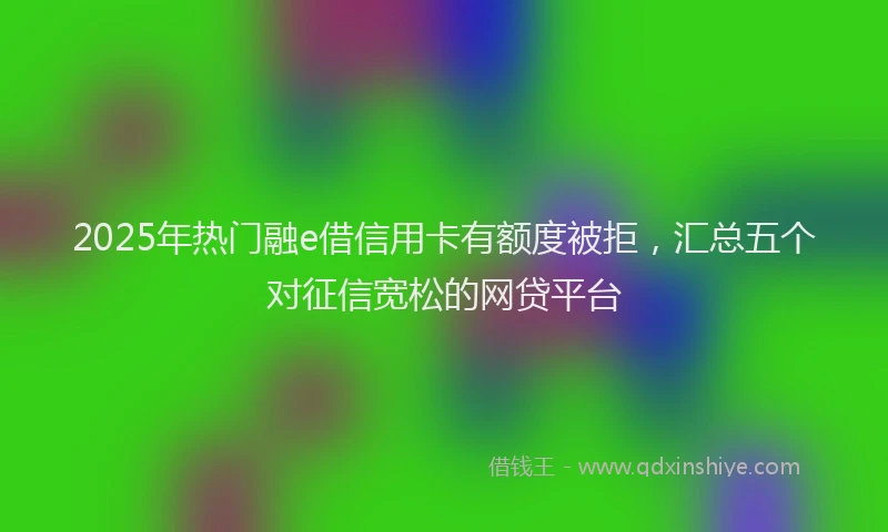 2025年热门融e借信用卡有额度被拒，汇总五个对征信宽松的网贷平台