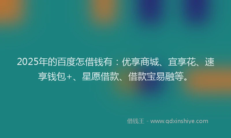 2025年的百度怎借钱有：优享商城、宜享花、速享钱包+、星愿借款、借款宝易融等。