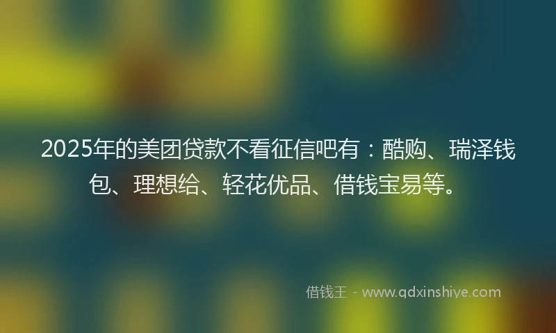 2025年的美团贷款不看征信吧有：酷购、瑞泽钱包、理想给、轻花优品、借钱宝易等。