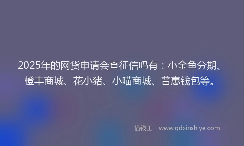 2025年的网货申请会查征信吗有：小金鱼分期、橙丰商城、花小猪、小喵商城、普惠钱包等。