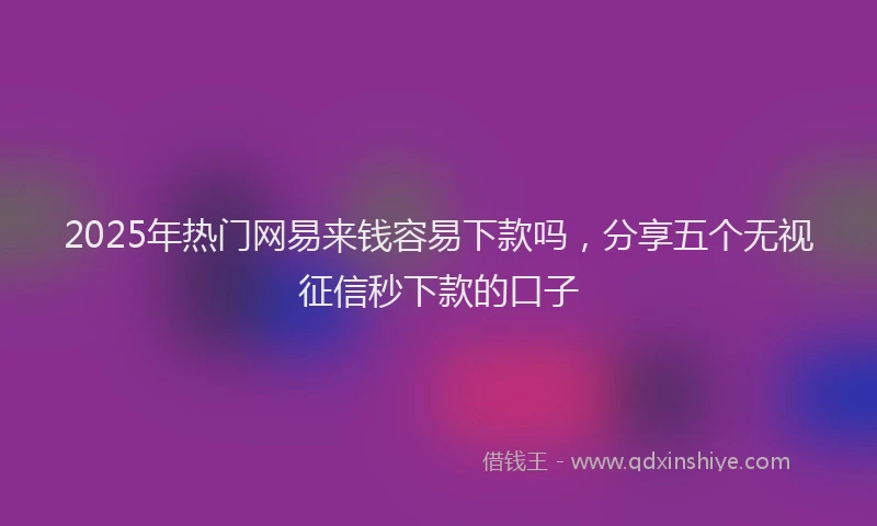 2025年热门网易来钱容易下款吗，分享五个无视征信秒下款的口子