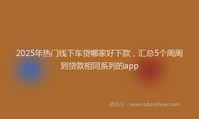 2025年热门线下车贷哪家好下款，汇总5个周周到贷款相同系列的app