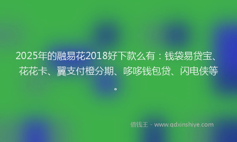 2025年的融易花2018好下款么有：钱袋易贷宝、花花卡、翼支付橙分期、哆哆钱包贷、闪电侠等。