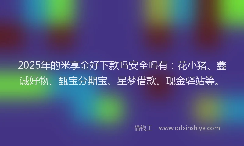 2025年的米享金好下款吗安全吗有：花小猪、鑫诚好物、甄宝分期宝、星梦借款、现金驿站等。