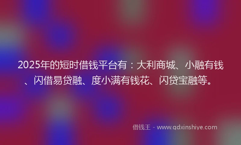 2025年的短时借钱平台有：大利商城、小融有钱、闪借易贷融、度小满有钱花、闪贷宝融等。