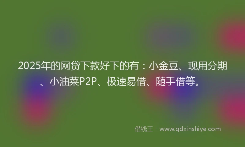 2025年的网贷下款好下的有：小金豆、现用分期、小油菜P2P、极速易借、随手借等。