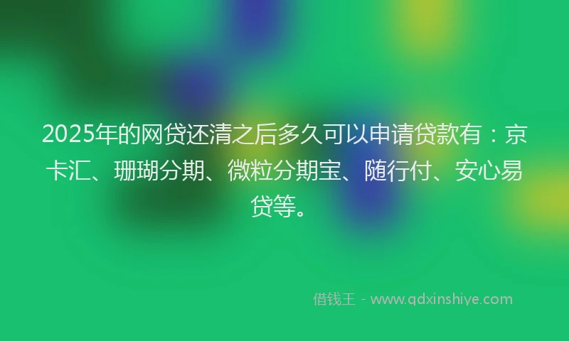 2025年的网贷还清之后多久可以申请贷款有：京卡汇、珊瑚分期、微粒分期宝、随行付、安心易贷等。