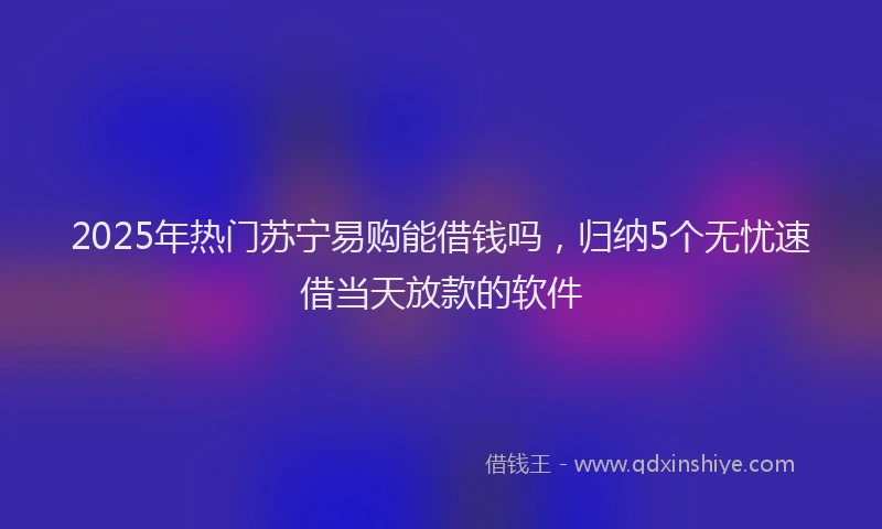 2025年热门苏宁易购能借钱吗，归纳5个无忧速借当天放款的软件