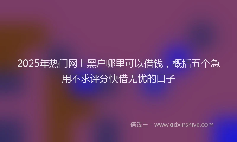 2025年热门网上黑户哪里可以借钱，概括五个急用不求评分快借无忧的口子