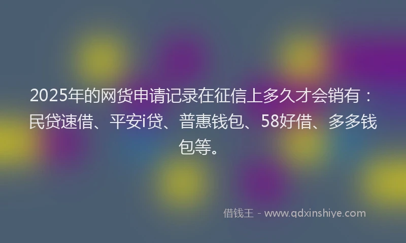 2025年的网货申请记录在征信上多久才会销有：民贷速借、平安i贷、普惠钱包、58好借、多多钱包等。