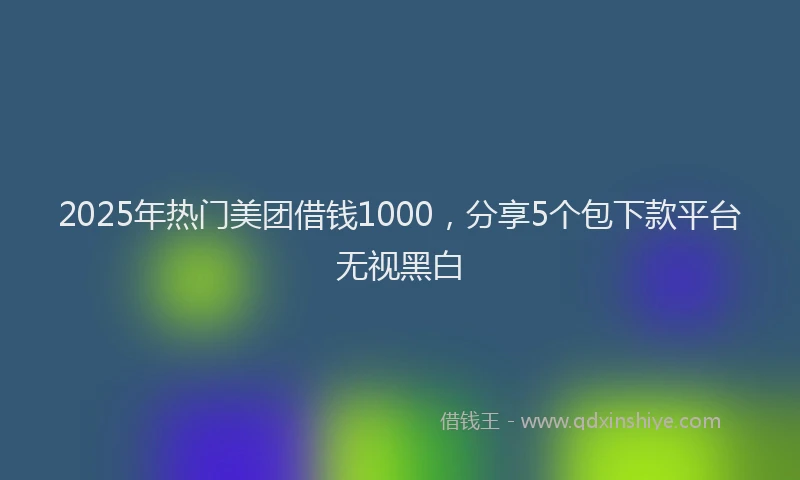 2025年热门美团借钱1000，分享5个包下款平台无视黑白