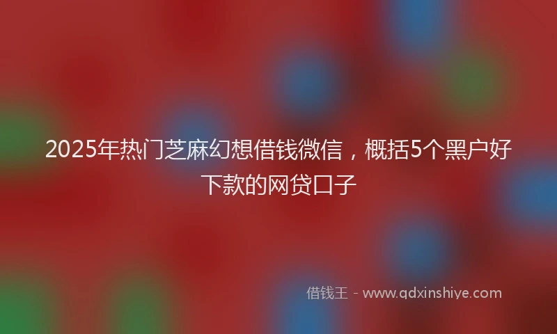 2025年热门芝麻幻想借钱微信，概括5个黑户好下款的网贷口子