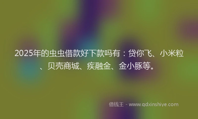 2025年的虫虫借款好下款吗有：贷你飞、小米粒、贝壳商城、疾融金、金小豚等。
