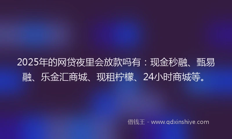 2025年的网贷夜里会放款吗有：现金秒融、甄易融、乐金汇商城、现租柠檬、24小时商城等。