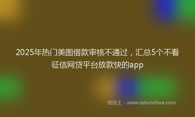 2025年热门美图借款审核不通过，汇总5个不看征信网贷平台放款快的app