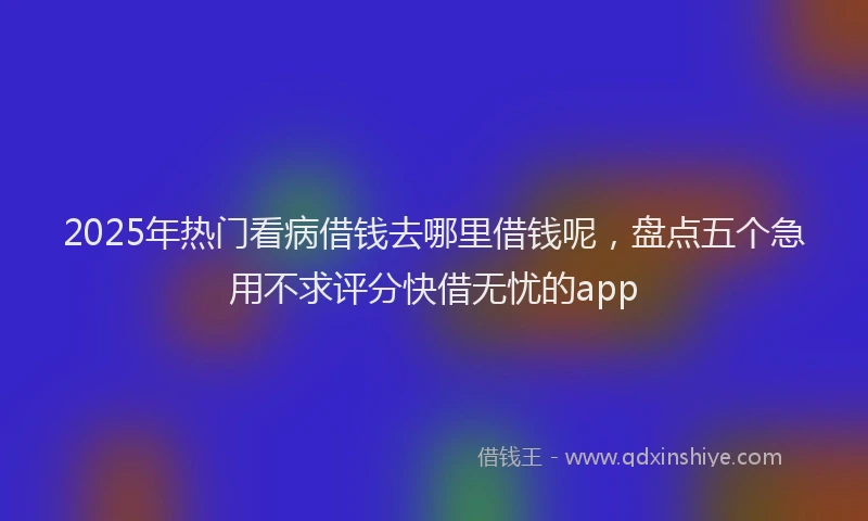 2025年热门看病借钱去哪里借钱呢，盘点五个急用不求评分快借无忧的app