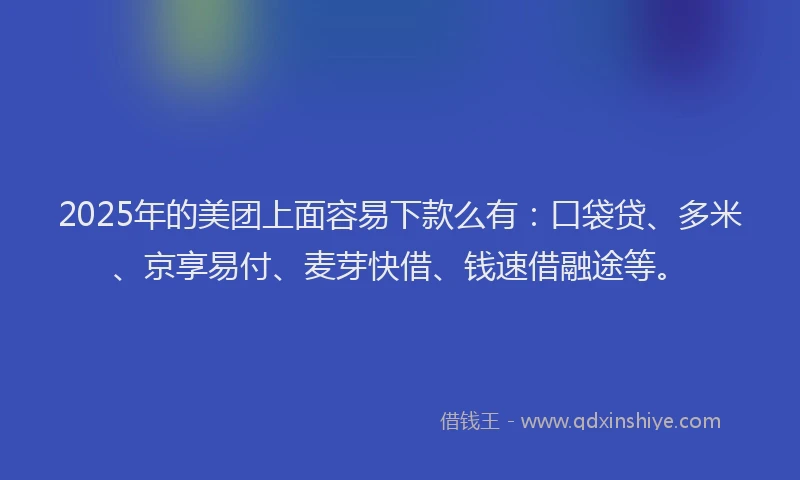 2025年的美团上面容易下款么有：口袋贷、多米、京享易付、麦芽快借、钱速借融途等。