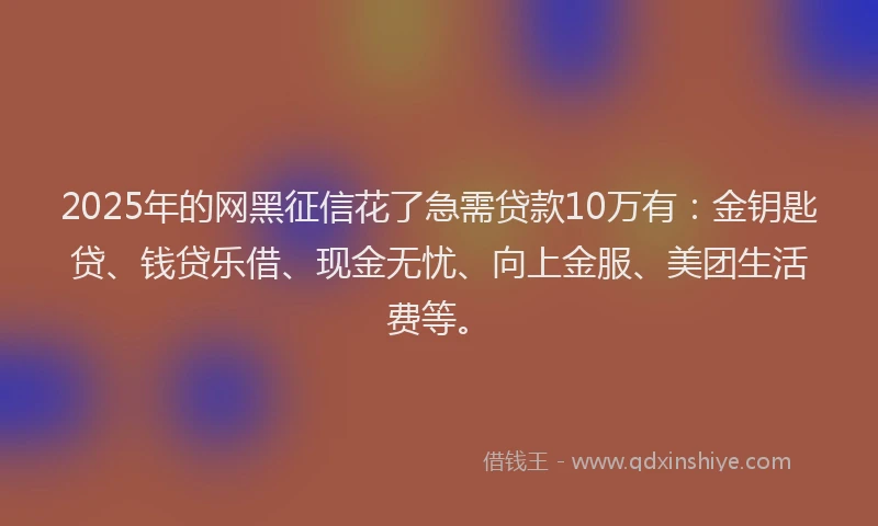 2025年的网黑征信花了急需贷款10万有：金钥匙贷、钱贷乐借、现金无忧、向上金服、美团生活费等。