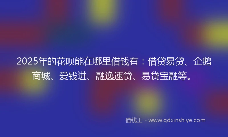 2025年的花呗能在哪里借钱有：借贷易贷、企鹅商城、爱钱进、融逸速贷、易贷宝融等。