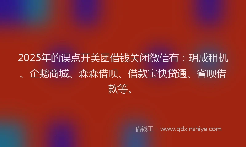 2025年的误点开美团借钱关闭微信有：玥成租机、企鹅商城、森森借呗、借款宝快贷通、省呗借款等。