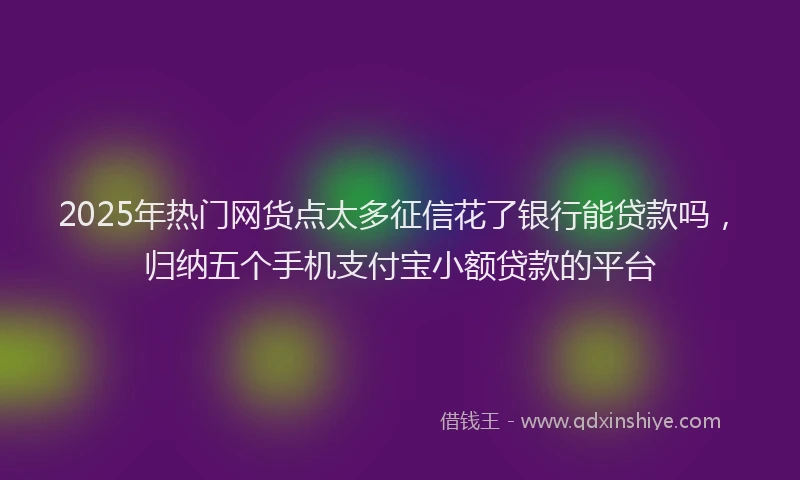 2025年热门网货点太多征信花了银行能贷款吗，归纳五个手机支付宝小额贷款的平台