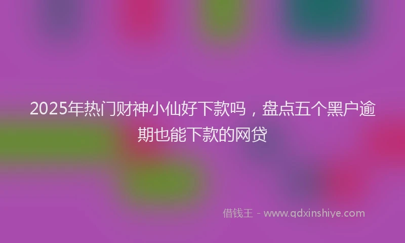 2025年热门财神小仙好下款吗，盘点五个黑户逾期也能下款的网贷