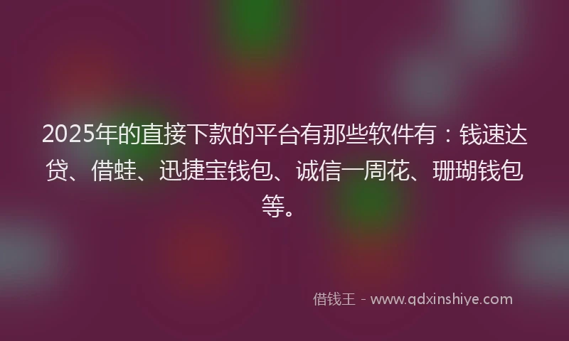 2025年的直接下款的平台有那些软件有：钱速达贷、借蛙、迅捷宝钱包、诚信一周花、珊瑚钱包等。