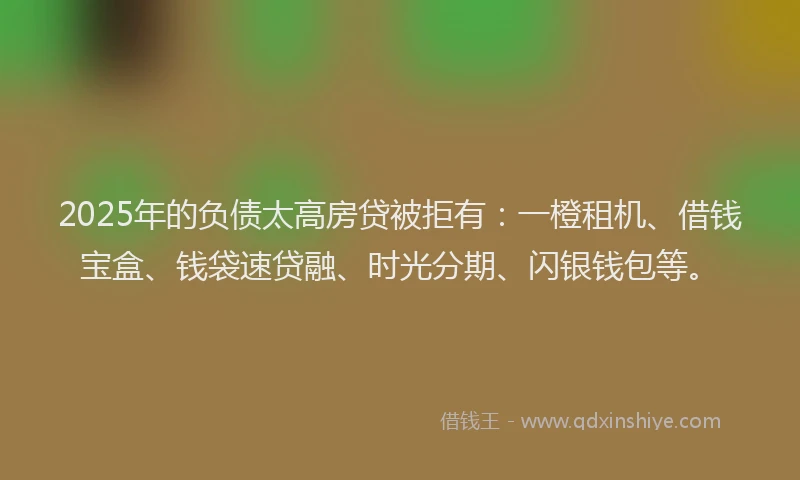 2025年的负债太高房贷被拒有：一橙租机、借钱宝盒、钱袋速贷融、时光分期、闪银钱包等。