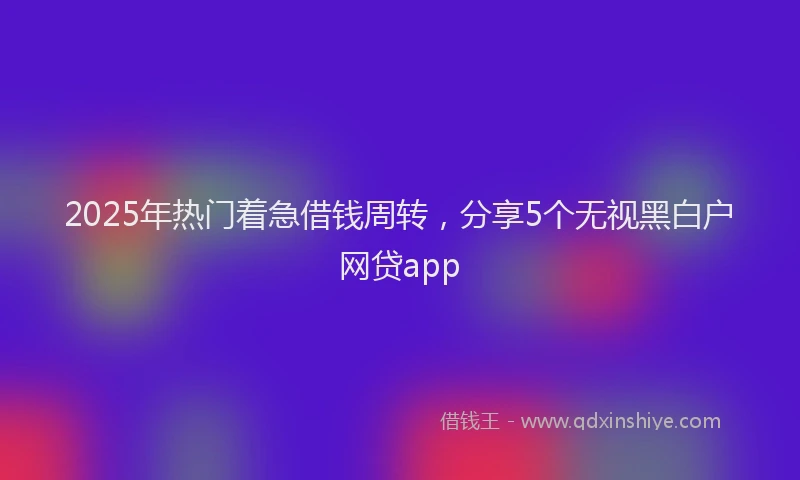 2025年热门着急借钱周转，分享5个无视黑白户网贷app