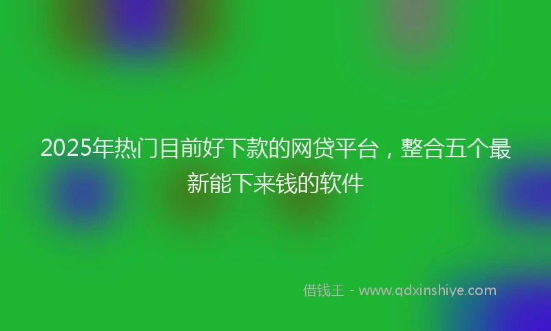 2025年热门目前好下款的网贷平台，整合五个最新能下来钱的软件