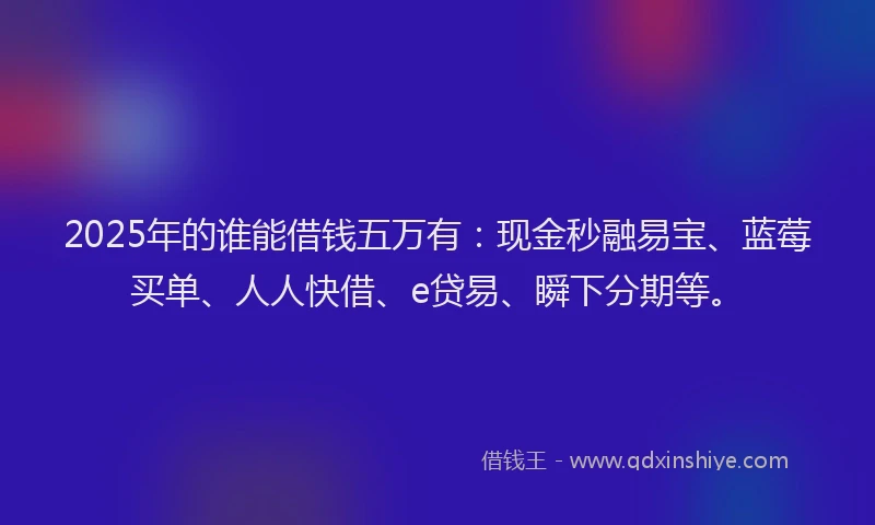 2025年的谁能借钱五万有：现金秒融易宝、蓝莓买单、人人快借、e贷易、瞬下分期等。