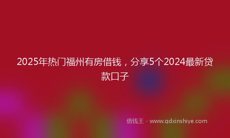 2025年热门福州有房借钱，分享5个2024最新贷款口子