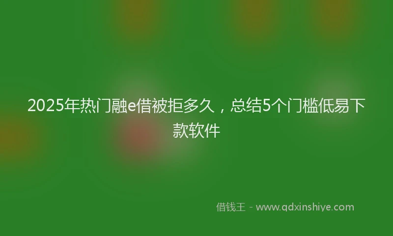 2025年热门融e借被拒多久，总结5个门槛低易下款软件