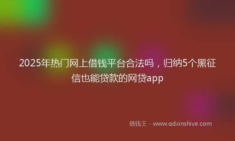 2025年热门网上借钱平台合法吗，归纳5个黑征信也能贷款的网贷app