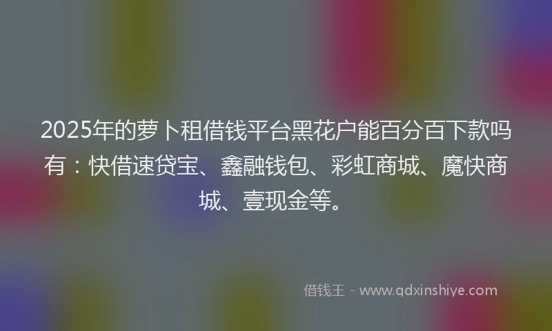 2025年的萝卜租借钱平台黑花户能百分百下款吗有：快借速贷宝、鑫融钱包、彩虹商城、魔快商城、壹现金等。