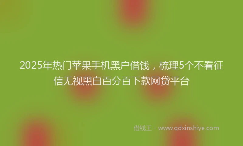 2025年热门苹果手机黑户借钱，梳理5个不看征信无视黑白百分百下款网贷平台