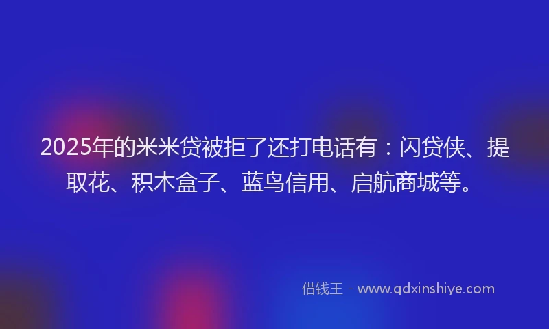 2025年的米米贷被拒了还打电话有：闪贷侠、提取花、积木盒子、蓝鸟信用、启航商城等。