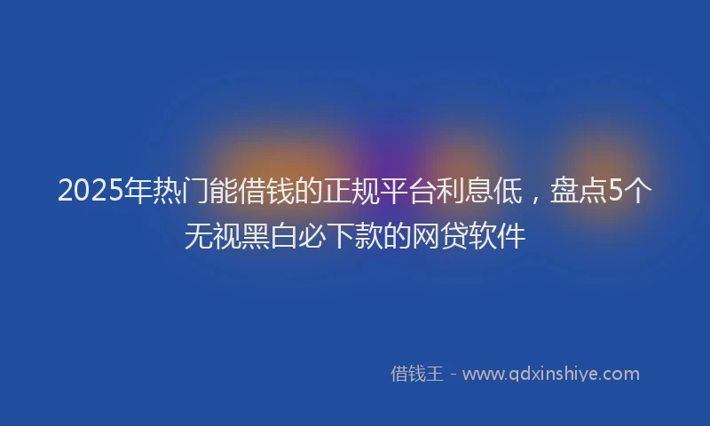 2025年热门能借钱的正规平台利息低，盘点5个无视黑白必下款的网贷软件