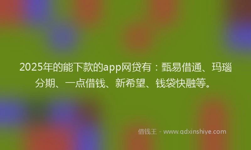 2025年的能下款的app网贷有：甄易借通、玛瑙分期、一点借钱、新希望、钱袋快融等。