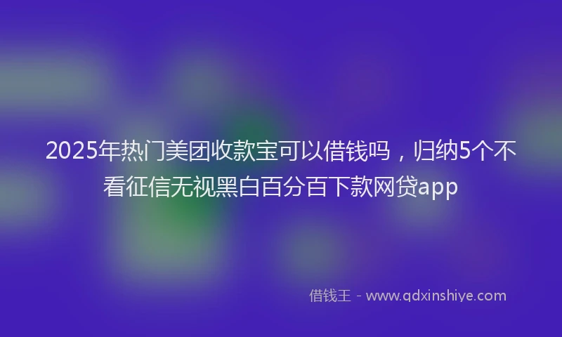 2025年热门美团收款宝可以借钱吗，归纳5个不看征信无视黑白百分百下款网贷app