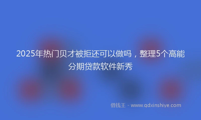 2025年热门贝才被拒还可以做吗，整理5个高能分期贷款软件新秀