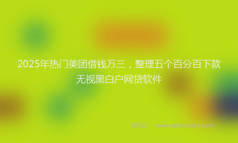 2025年热门美团借钱万三，整理五个百分百下款无视黑白户网贷软件