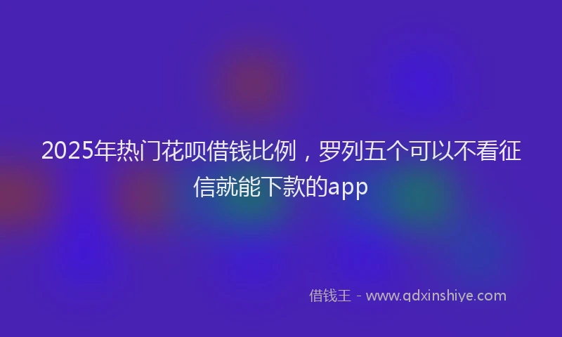 2025年热门花呗借钱比例，罗列五个可以不看征信就能下款的app