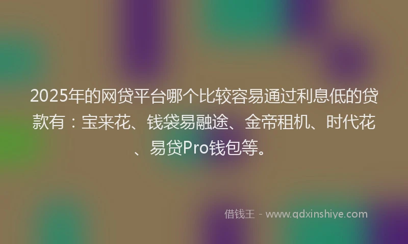2025年的网贷平台哪个比较容易通过利息低的贷款有：宝来花、钱袋易融途、金帝租机、时代花、易贷Pro钱包等。