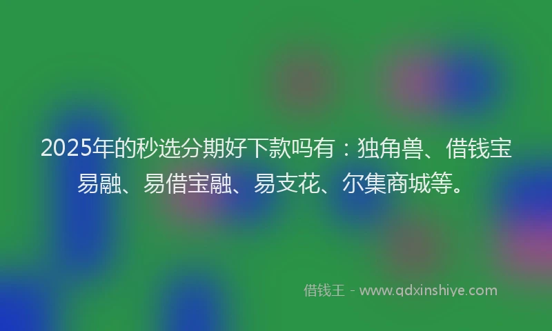 2025年的秒选分期好下款吗有：独角兽、借钱宝易融、易借宝融、易支花、尔集商城等。