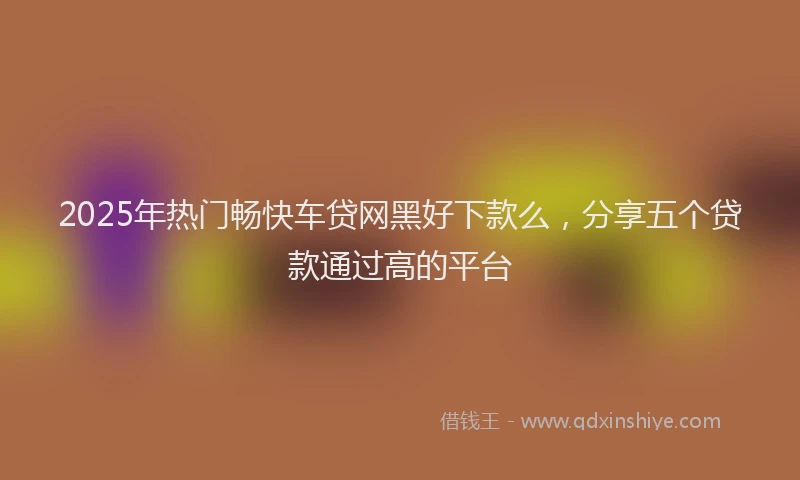 2025年热门畅快车贷网黑好下款么，分享五个贷款通过高的平台