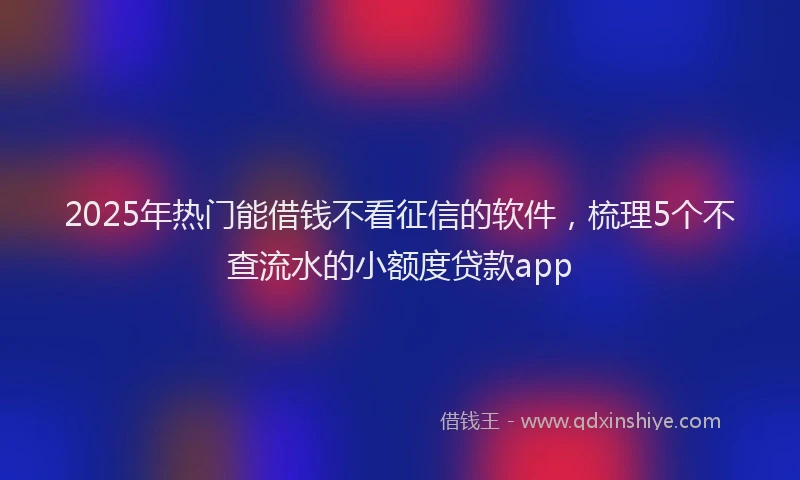 2025年热门能借钱不看征信的软件，梳理5个不查流水的小额度贷款app