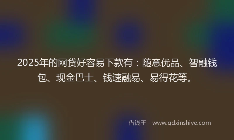 2025年的网贷好容易下款有：随意优品、智融钱包、现金巴士、钱速融易、易得花等。