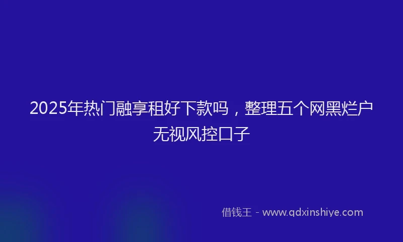 2025年热门融享租好下款吗，整理五个网黑烂户无视风控口子